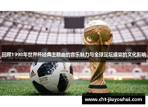 回顾1998年世界杯经典主题曲的音乐魅力与全球足坛盛宴的文化影响