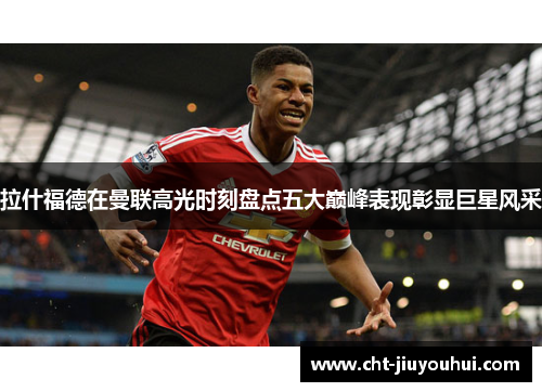 拉什福德在曼联高光时刻盘点五大巅峰表现彰显巨星风采