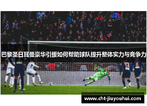 巴黎圣日耳曼豪华引援如何帮助球队提升整体实力与竞争力 巴黎圣日耳曼豪华引援如何帮助球队提升整体实力与竞争力