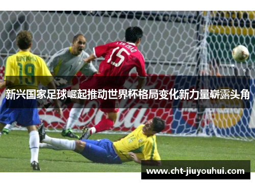 新兴国家足球崛起推动世界杯格局变化新力量崭露头角