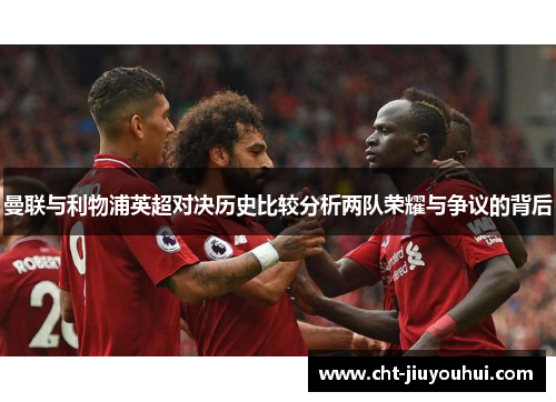 曼联与利物浦英超对决历史比较分析两队荣耀与争议的背后 曼联与利物浦英超对决历史比较分析两队荣耀与争议的背后