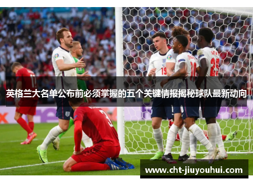 英格兰大名单公布前必须掌握的五个关键情报揭秘球队最新动向 英格兰大名单公布前必须掌握的五个关键情报揭秘球队最新动向