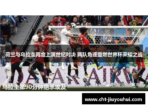 荷兰与乌拉圭再度上演世纪对决 两队角逐重燃世界杯荣耀之战