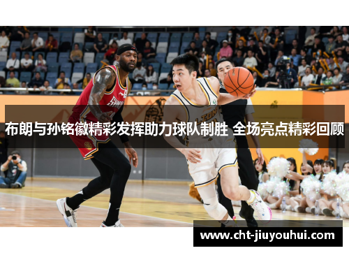 布朗与孙铭徽精彩发挥助力球队制胜 全场亮点精彩回顾
