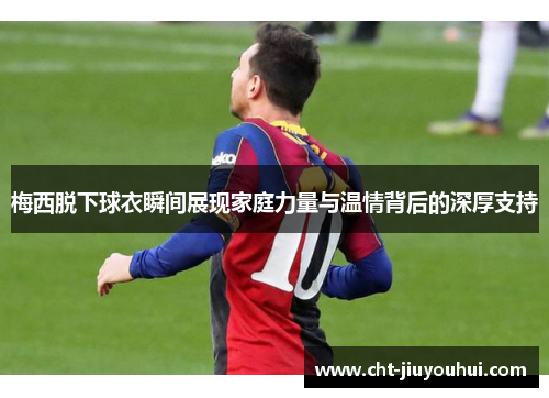 梅西脱下球衣瞬间展现家庭力量与温情背后的深厚支持