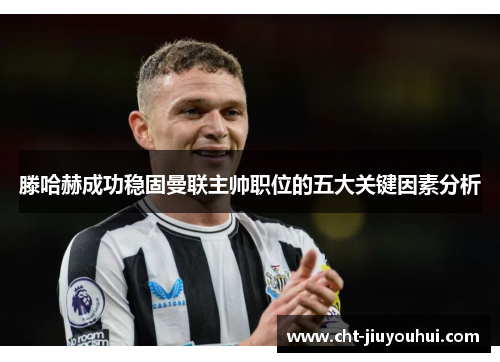 滕哈赫成功稳固曼联主帅职位的五大关键因素分析 滕哈赫成功稳固曼联主帅职位的五大关键因素分析