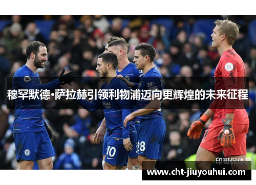 穆罕默德·萨拉赫引领利物浦迈向更辉煌的未来征程 穆罕默德·萨拉赫引领利物浦迈向更辉煌的未来征程