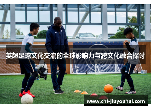 英超足球文化交流的全球影响力与跨文化融合探讨