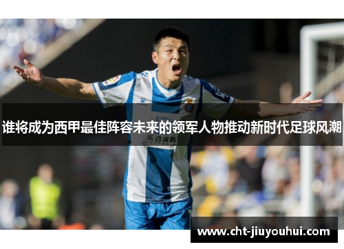 谁将成为西甲最佳阵容未来的领军人物推动新时代足球风潮