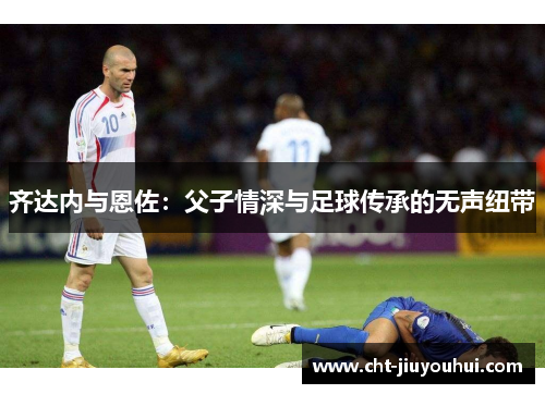 齐达内与恩佐：父子情深与足球传承的无声纽带
